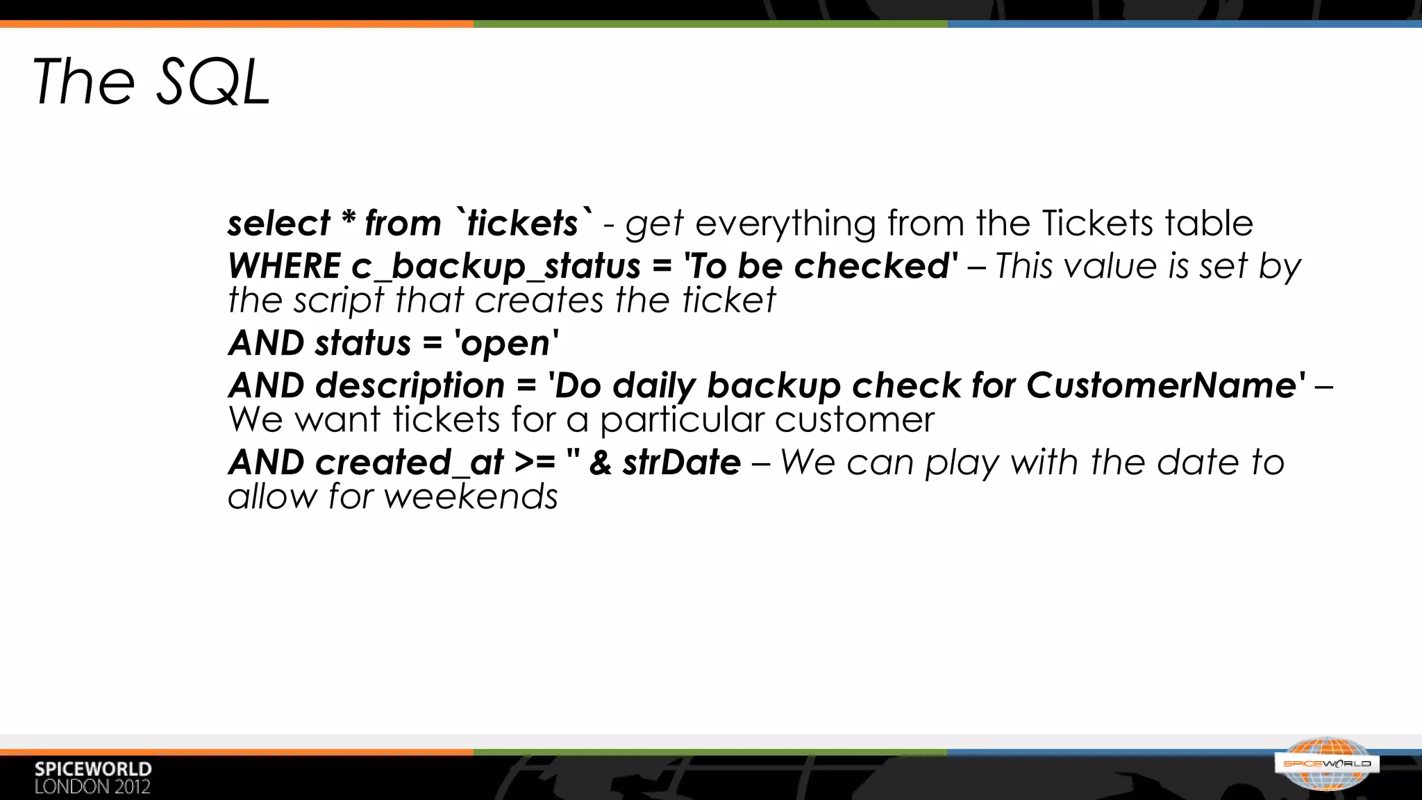 The SQL

     select * from `tickets` - get everything from the Tickets table
     WHERE c_backup_status = 'To be checked' – This value is set by
     the script that creates the ticket
     AND status = 'open'
     AND description = 'Do daily backup check for CustomerName' –
     We want tickets for a particular customer
     AND created_at >= " & strDate – We can play with the date to
     allow for weekends
 