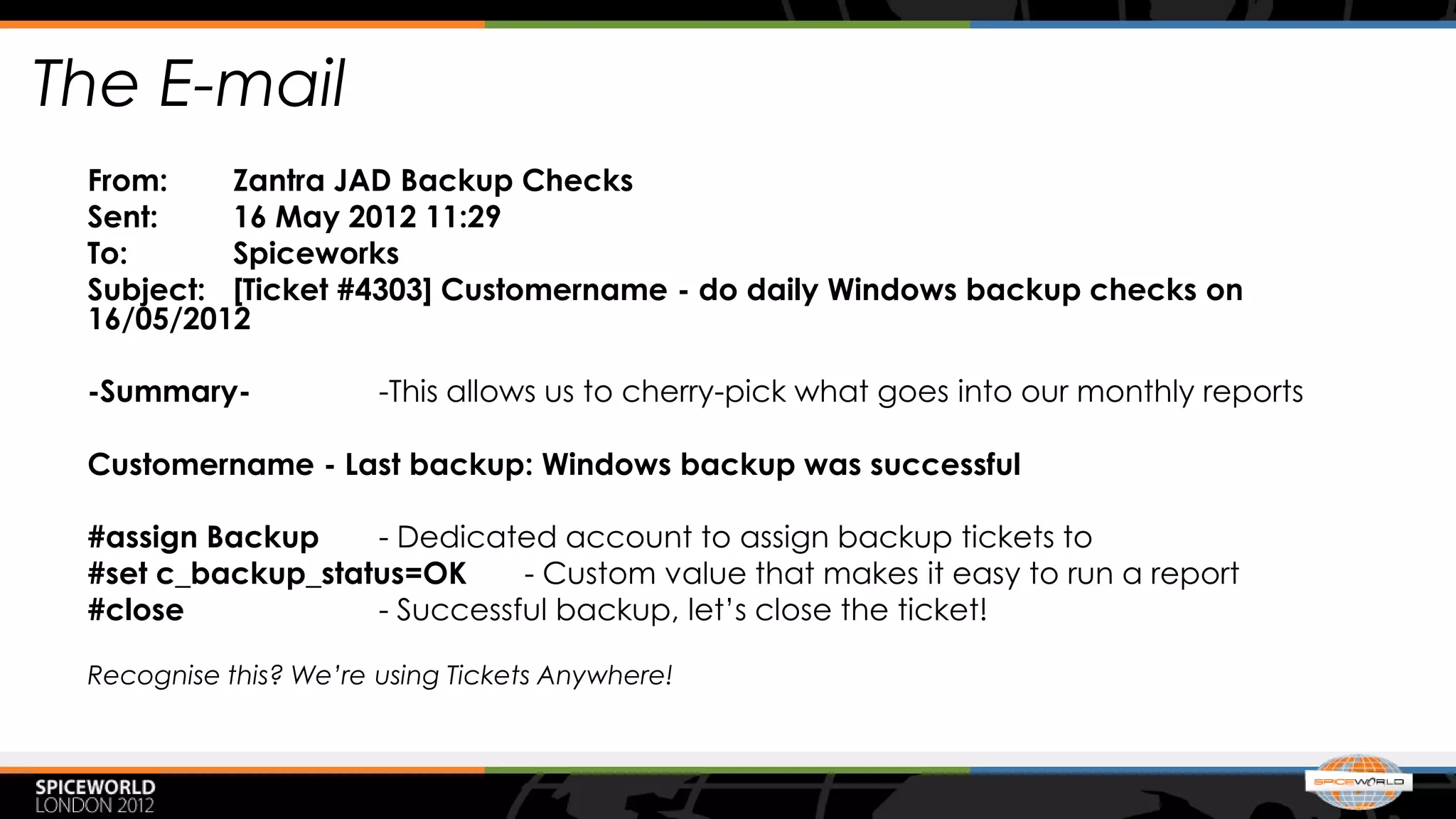 The E-mail
 From:    Zantra JAD Backup Checks
 Sent:    16 May 2012 11:29
 To:      Spiceworks
 Subject: [Ticket #4303] Customername - do daily Windows backup checks on
 16/05/2012

 -Summary-             -This allows us to cherry-pick what goes into our monthly reports

 Customername - Last backup: Windows backup was successful

 #assign Backup    - Dedicated account to assign backup tickets to
 #set c_backup_status=OK     - Custom value that makes it easy to run a report
 #close            - Successful backup, let’s close the ticket!

 Recognise this? We’re using Tickets Anywhere!
 
