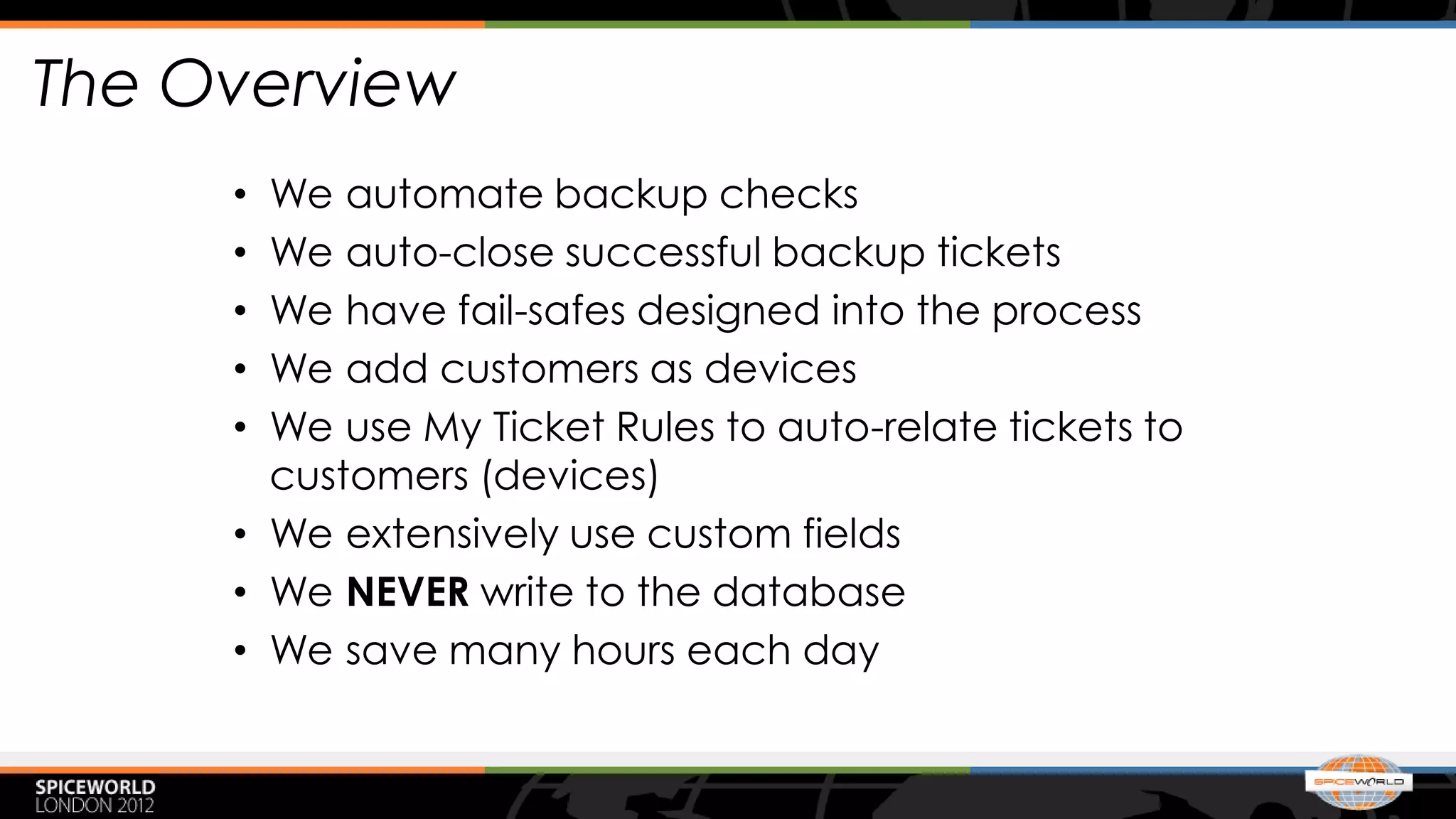 The Overview
     • We automate backup checks
     • We auto-close successful backup tickets
     • We have fail-safes designed into the process
     • We add customers as devices
     • We use My Ticket Rules to auto-relate tickets to
       customers (devices)
     • We extensively use custom fields
     • We NEVER write to the database
     • We save many hours each day
 
