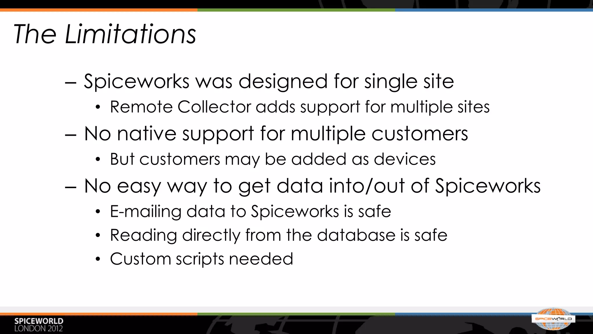 The Limitations
    – Spiceworks was designed for single site
       • Remote Collector adds support for multiple sites
    – No native support for multiple customers
       • But customers may be added as devices
    – No easy way to get data into/out of Spiceworks
       • E-mailing data to Spiceworks is safe
       • Reading directly from the database is safe
       • Custom scripts needed
 