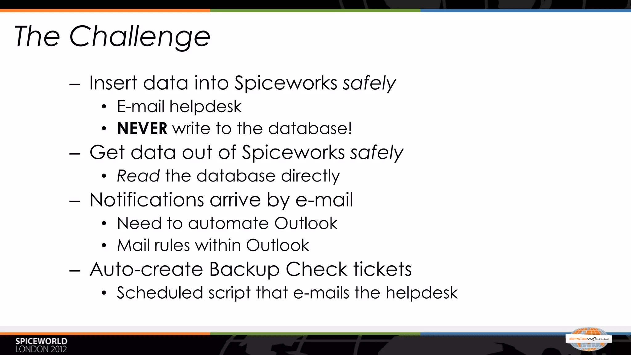 The Challenge
   – Insert data into Spiceworks safely
      • E-mail helpdesk
      • NEVER write to the database!
   – Get data out of Spiceworks safely
      • Read the database directly
   – Notifications arrive by e-mail
      • Need to automate Outlook
      • Mail rules within Outlook
   – Auto-create Backup Check tickets
      • Scheduled script that e-mails the helpdesk
 
