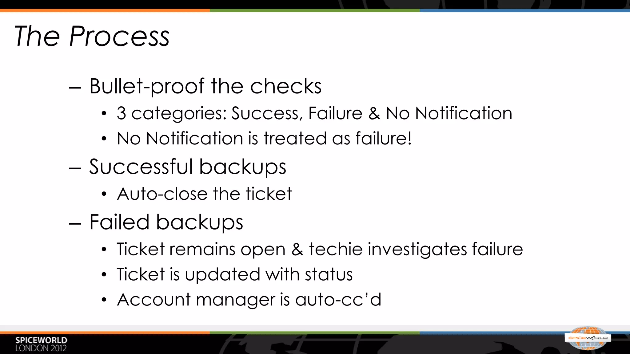 The Process
   – Bullet-proof the checks
      • 3 categories: Success, Failure & No Notification
      • No Notification is treated as failure!
   – Successful backups
      • Auto-close the ticket
   – Failed backups
      • Ticket remains open & techie investigates failure
      • Ticket is updated with status
      • Account manager is auto-cc’d
 