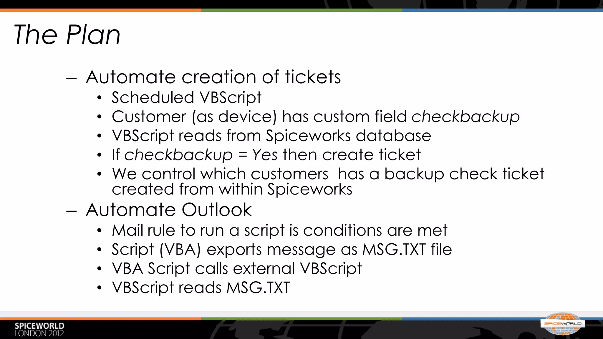 The Plan
   – Automate creation of tickets
      •   Scheduled VBScript
      •   Customer (as device) has custom field checkbackup
      •   VBScript reads from Spiceworks database
      •   If checkbackup = Yes then create ticket
      •   We control which customers has a backup check ticket
          created from within Spiceworks
   – Automate Outlook
      •   Mail rule to run a script is conditions are met
      •   Script (VBA) exports message as MSG.TXT file
      •   VBA Script calls external VBScript
      •   VBScript reads MSG.TXT
 