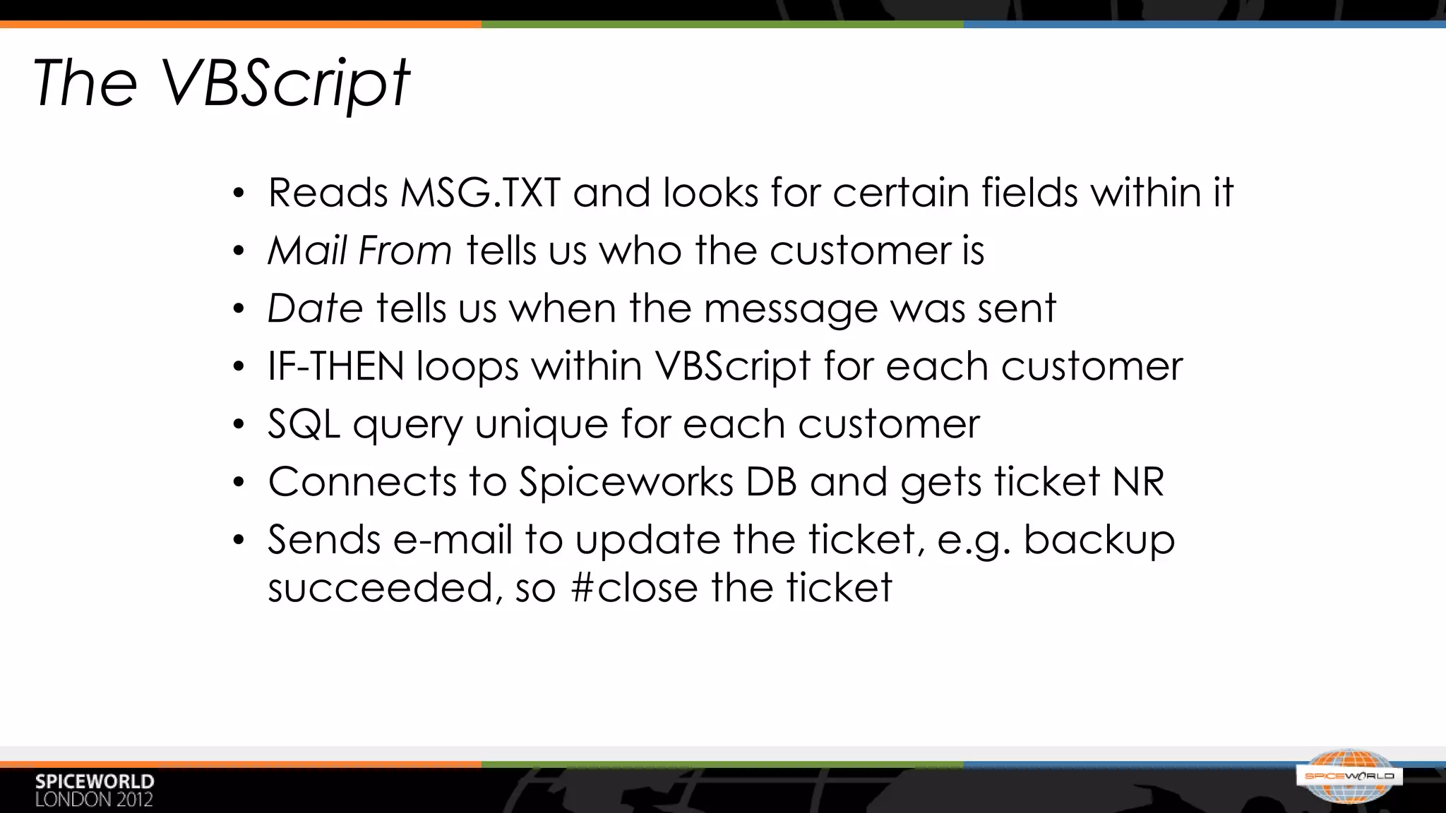 The VBScript
      •   Reads MSG.TXT and looks for certain fields within it
      •   Mail From tells us who the customer is
      •   Date tells us when the message was sent
      •   IF-THEN loops within VBScript for each customer
      •   SQL query unique for each customer
      •   Connects to Spiceworks DB and gets ticket NR
      •   Sends e-mail to update the ticket, e.g. backup
          succeeded, so #close the ticket
 