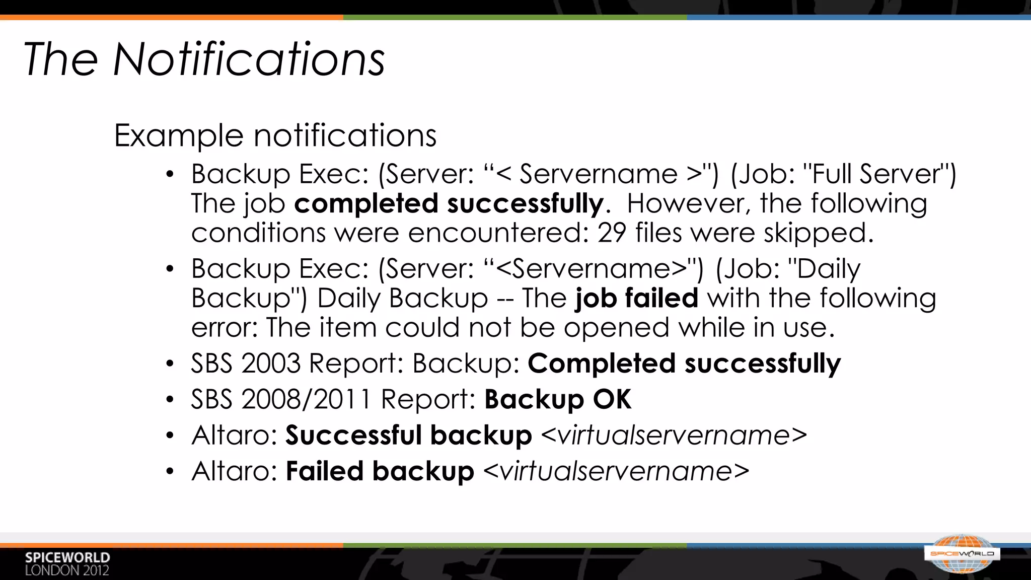 The Notifications
    Example notifications
       • Backup Exec: (Server: “< Servername >") (Job: "Full Server")
         The job completed successfully. However, the following
         conditions were encountered: 29 files were skipped.
       • Backup Exec: (Server: “<Servername>") (Job: "Daily
         Backup") Daily Backup -- The job failed with the following
         error: The item could not be opened while in use.
       • SBS 2003 Report: Backup: Completed successfully
       • SBS 2008/2011 Report: Backup OK
       • Altaro: Successful backup <virtualservername>
       • Altaro: Failed backup <virtualservername>
 
