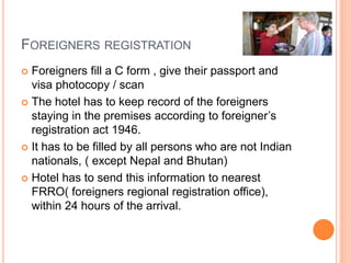 FOREIGNERS REGISTRATION
 Foreigners fill a C form , give their passport and
visa photocopy / scan
 The hotel has to keep record of the foreigners
staying in the premises according to foreigner’s
registration act 1946.
 It has to be filled by all persons who are not Indian
nationals, ( except Nepal and Bhutan)
 Hotel has to send this information to nearest
FRRO( foreigners regional registration office),
within 24 hours of the arrival.
 