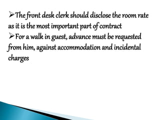 The front desk clerk should disclose the room rate
as it is the most important part of contract
For a walk in guest, advance must be requested
from him, against accommodation and incidental
charges
 