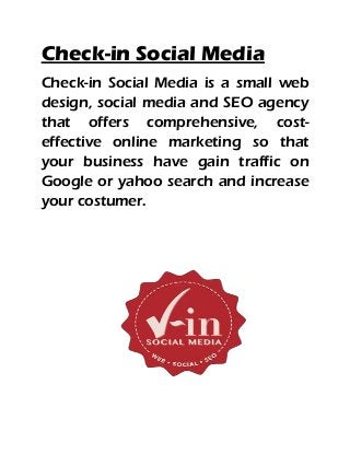 Check-in Social Media
Check-in Social Media is a small web
design, social media and SEO agency
that offers comprehensive, cost-
effective online marketing so that
your business have gain traffic on
Google or yahoo search and increase
your costumer.
 