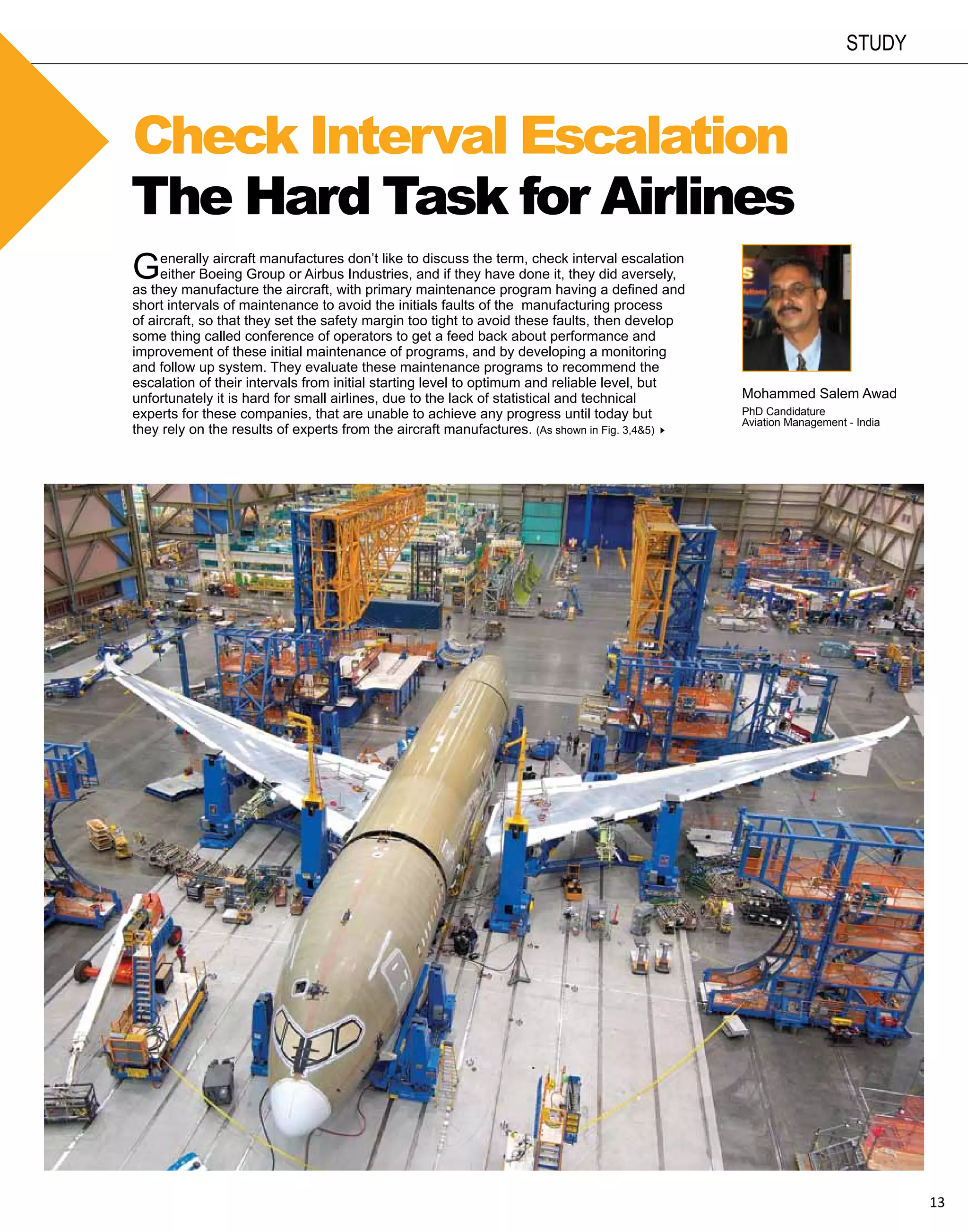 study



Check Interval Escalation
The Hard Task for Airlines
G    enerally aircraft manufactures don’t like to discuss the term, check interval escalation
     either Boeing Group or Airbus Industries, and if they have done it, they did aversely,
as they manufacture the aircraft, with primary maintenance program having a defined and
short intervals of maintenance to avoid the initials faults of the manufacturing process
of aircraft, so that they set the safety margin too tight to avoid these faults, then develop
some thing called conference of operators to get a feed back about performance and
improvement of these initial maintenance of programs, and by developing a monitoring
and follow up system. They evaluate these maintenance programs to recommend the
escalation of their intervals from initial starting level to optimum and reliable level, but
unfortunately it is hard for small airlines, due to the lack of statistical and technical       Mohammed Salem Awad
experts for these companies, that are unable to achieve any progress until today but            PhD Candidature
                                                                                                Aviation Management - India
they rely on the results of experts from the aircraft manufactures. (As shown in Fig. 3,4&5)8




                                                                                                                              13
 
