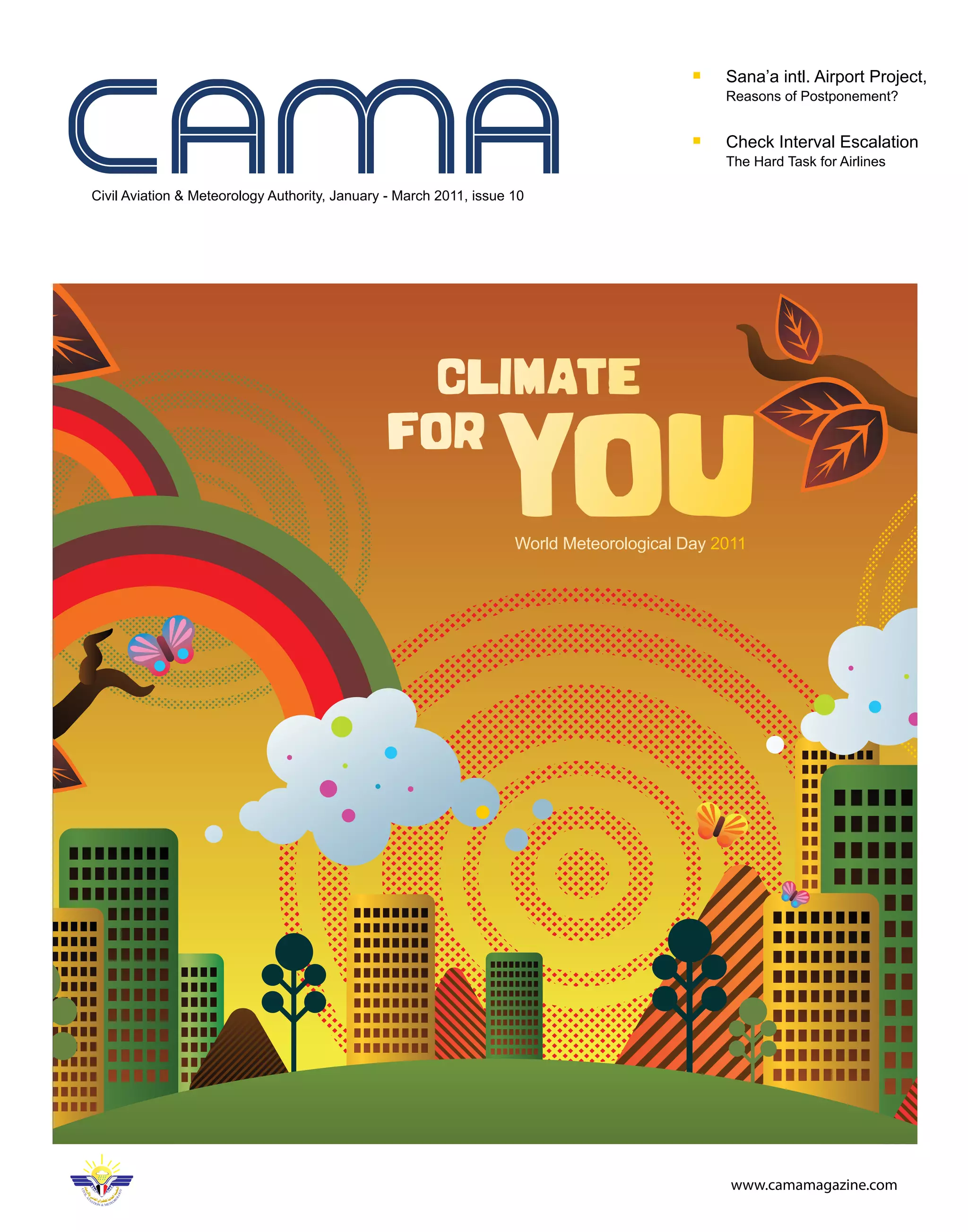 Sana’a intl. Airport Project,
                                                                                              Reasons of Postponement?


                                                                                              Check Interval Escalation
                                                                                              The Hard Task for Airlines

Civil Aviation & Meteorology Authority, January - March 2011, issue 10




                                                                    World Meteorological Day 2011




                                                                                               www.camamagazine.com
 