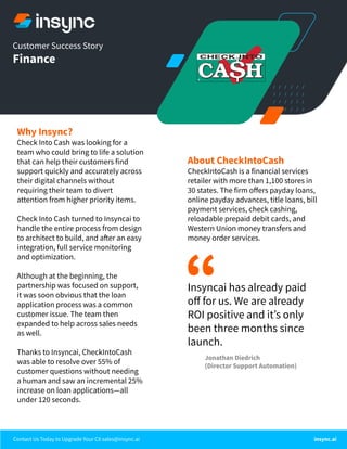 Contact Us Today to Upgrade Your CX sales@insync.ai insync.ai
Customer Success Story
Finance
About CheckIntoCash
CheckIntoCash is a financial services
retailer with more than 1,100 stores in
30 states. The firm oﬀers payday loans,
online payday advances, title loans, bill
payment services, check cashing,
reloadable prepaid debit cards, and
Western Union money transfers and
money order services.
Why Insync?
Check Into Cash was looking for a
team who could bring to life a solution
that can help their customers find
support quickly and accurately across
their digital channels without
requiring their team to divert
attention from higher priority items.
Check Into Cash turned to Insyncai to
handle the entire process from design
to architect to build, and after an easy
integration, full service monitoring
and optimization.
Although at the beginning, the
partnership was focused on support,
it was soon obvious that the loan
application process was a common
customer issue. The team then
expanded to help across sales needs
as well.
Thanks to Insyncai, CheckIntoCash
was able to resolve over 55% of
customer questions without needing
a human and saw an incremental 25%
increase on loan applications—all
under 120 seconds.
“
Jonathan Diedrich
(Director Support Automation)
Insyncai has already paid
oﬀ for us. We are already
ROI positive and itʼs only
been three months since
launch.
 