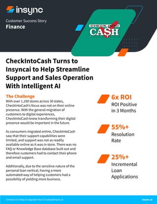 CheckIntoCash Turns to
Insyncai to Help Streamline
Support and Sales Operation
With Intelligent AI
Customer Success Story
Finance
The Challenge
With over 1,100 stores across 30 states,
CheckIntoCashʼs focus was not on their online
presence. With the general migration of
customers to digital experiences,
CheckIntoCash knew transforming their digital
presence would be important in the future.
As consumers migrated online, CheckIntoCash
saw that their support capabilities were
limited, and support was not as readily
available online as it was in store. There was no
FAQ or Knowledge Base database built out and
therefore customers had to contact their phone
and email support.
Additionally, due to the sensitive nature of the
personal loan vertical, having a more
automated way of helping customers had a
possibility of yielding more business.
Contact Us Today to Upgrade Your CX sales@insync.ai insync.ai
6x ROI
ROI Positive
in 3 Months
55%+
Resolution
Rate
25%+
Incremental
Loan
Applications
 