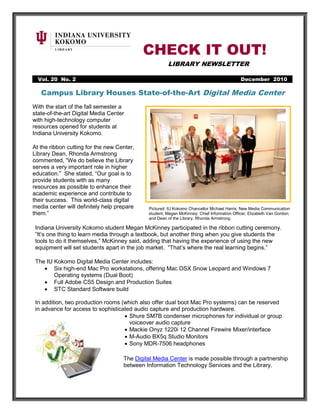 CHECK IT OUT!
                                                      LIBRARY NEWSLETTER

  Vol. 20 No. 2                                                                             December 2010

  No. 2                                             November 2010
   Campus Library Houses State-of-the-Art Digital Media Center
With the start of the fall semester a
state-of-the-art Digital Media Center
with high-technology computer
resources opened for students at
Indiana University Kokomo.

At the ribbon cutting for the new Center,
Library Dean, Rhonda Armstrong
commented, “We do believe the Library
serves a very important role in higher
education.” She stated, “Our goal is to
provide students with as many
resources as possible to enhance their
academic experience and contribute to
their success. This world-class digital
media center will definitely help prepare    Pictured: IU Kokomo Chancellor Michael Harris; New Media Communication
them.”                                       student, Megan McKinney; Chief Information Officer, Elizabeth Van Gordon;
                                             and Dean of the Library, Rhonda Armstrong.

 Indiana University Kokomo student Megan McKinney participated in the ribbon cutting ceremony.
 “It’s one thing to learn media through a textbook, but another thing when you give students the
 tools to do it themselves,” McKinney said, adding that having the experience of using the new
 equipment will set students apart in the job market. “That’s where the real learning begins.”

 The IU Kokomo Digital Media Center includes:
    • Six high-end Mac Pro workstations, offering Mac OSX Snow Leopard and Windows 7
        Operating systems (Dual Boot)
    • Full Adobe CS5 Design and Production Suites
    • STC Standard Software build

 In addition, two production rooms (which also offer dual boot Mac Pro systems) can be reserved
 in advance for access to sophisticated audio capture and production hardware.
                                    • Shure SM7B condenser microphones for individual or group
                                      voiceover audio capture
                                    • Mackie Onyz 1220i 12 Channel Firewire Mixer/interface
                                    • M-Audio BX5q Studio Monitors
                                    • Sony MDR-7506 headphones

                                    The Digital Media Center is made possible through a partnership
                                    between Information Technology Services and the Library.
 