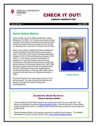 CHECK IT OUT!
                                                   LIBRARY NEWSLETTER

Vol. 20 No. 1                                                                        June 2010




 Susan Ardrey Retires
 Susan Ardrey, part time reference librarian, retired
 December 18, 2009. For the last several years Susan
 has been instrumental in gathering and organizing the
 Indiana University Kokomo campus archives as well
 as assisting users at the Ask A Librarian service desk.

 Many of you might not realize that Susan started her
 career at Indiana University Kokomo as an Library
 intern (1970-1971), then was an Assistant Reference
 Librarian (1971-1973) and Reference Librarian (1973-
 1975). In 1975 Susan moved to the Division of
 General and Technical Studies and Continuing
 Studies were she held several positions until serving
 as the Director of Continuing Studies from 1981-1985.
 Wanting to spend more time with her growing family
 she then worked part time as the Coordinator for
 Continuing Education in Nursing (1985-1997) before
 coming to work part time as a reference librarian in
 1998.                                                                Susan Ardrey
 We thank Susan for her many years of service; she
 will be missed. We wish Susan all the best as she
 spends time with her family (including twin
 granddaughters).




                           Academic Book Reviews
                                  Choice Reviews Online

   Tired of waiting for 4x6 Choice cards to be routed every month in your snail mail? The
   library has decided to purchase Choice Reviews Online. We will continue to route Choice
   cards throughout the 2010-11 academic year to give all faculty a chance to set up their own
   profile online.

   Choice Reviews Online is the premier resource for academic book reviews. For detailed
   information on how to use this resource see: Using Choice Reviews Online.
 