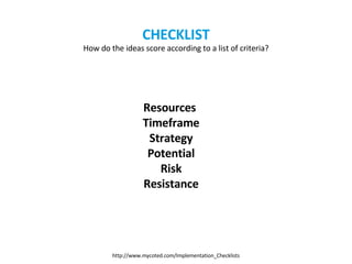 CHECKLIST How do the ideas score according to a list of criteria? Resources   Timeframe Strategy Potential Risk Resistance http://www.mycoted.com/Implementation_Checklists 