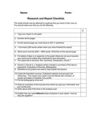 Name:                                                 Form:

               Research and Report Checklist.
This sheet should now be attached to anything that you hand in from now on.
You should make sure that you do the following:


                                                                                 √
1. Type your report on A4 paper

2. Number all the pages

3. On the second page you must have an Aim (1 sentence)

4. + Summary (200 words written when you have finished the report)

5. Word count must be 2000 – 4000 words. Write this on the second page.

6. Put tables of data in an appendix in the graph (these do not count towards
   your word count) unless they contribute to your discussion
7. The report has a structure: Aim, Summary, Introduction, Chunk 1

8. Chunk 2, (Chunk 3..), Analysis (which includes a summary of the idea or
   argument), Evaluation of Sources, Bibliography
9. Illustrations and graphs are used to help explain the physics

10. Credit all information sources. Published material must be given full
    references. This means your report must be littered with numbers, or
    names and dates in brackets if you prefer
11. Put the bibliography at the end.

12. Write an evaluation of the sources from which you got your information and
    put it at the end.
13. Write about what YOU think in the Analysis part.

14. Explain how you used different areas of physics in your report - how do
    they link together?
 