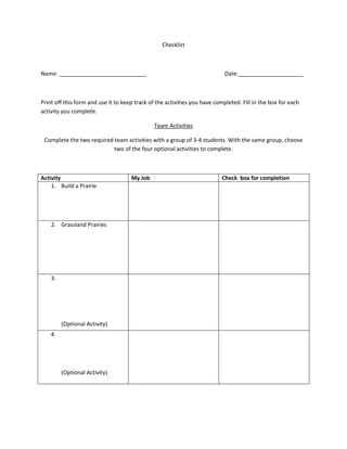 Checklist



Name: ____________________________                                          Date:_____________________



Print off this form and use it to keep track of the activities you have completed. Fill in the box for each
activity you complete.

                                              Team Activities

 Complete the two required team activities with a group of 3-4 students. With the same group, choose
                           two of the four optional activities to complete.



Activity                             My Job                               Check box for completion
    1. Build a Prairie




    2. Grassland Prairies




    3.




         (Optional Activity)
    4.




         (Optional Activity)
 
