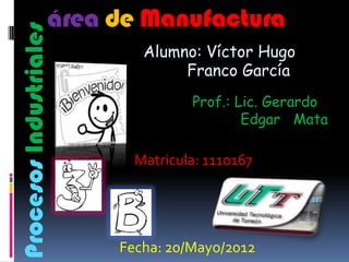 área de Manufactura
Procesos Industriales
                           Alumno: Víctor Hugo
                                Franco García
                                  Prof.: Lic. Gerardo
                                          Edgar Mata

                          Matricula: 1110167




                        Fecha: 20/Mayo/2012
 