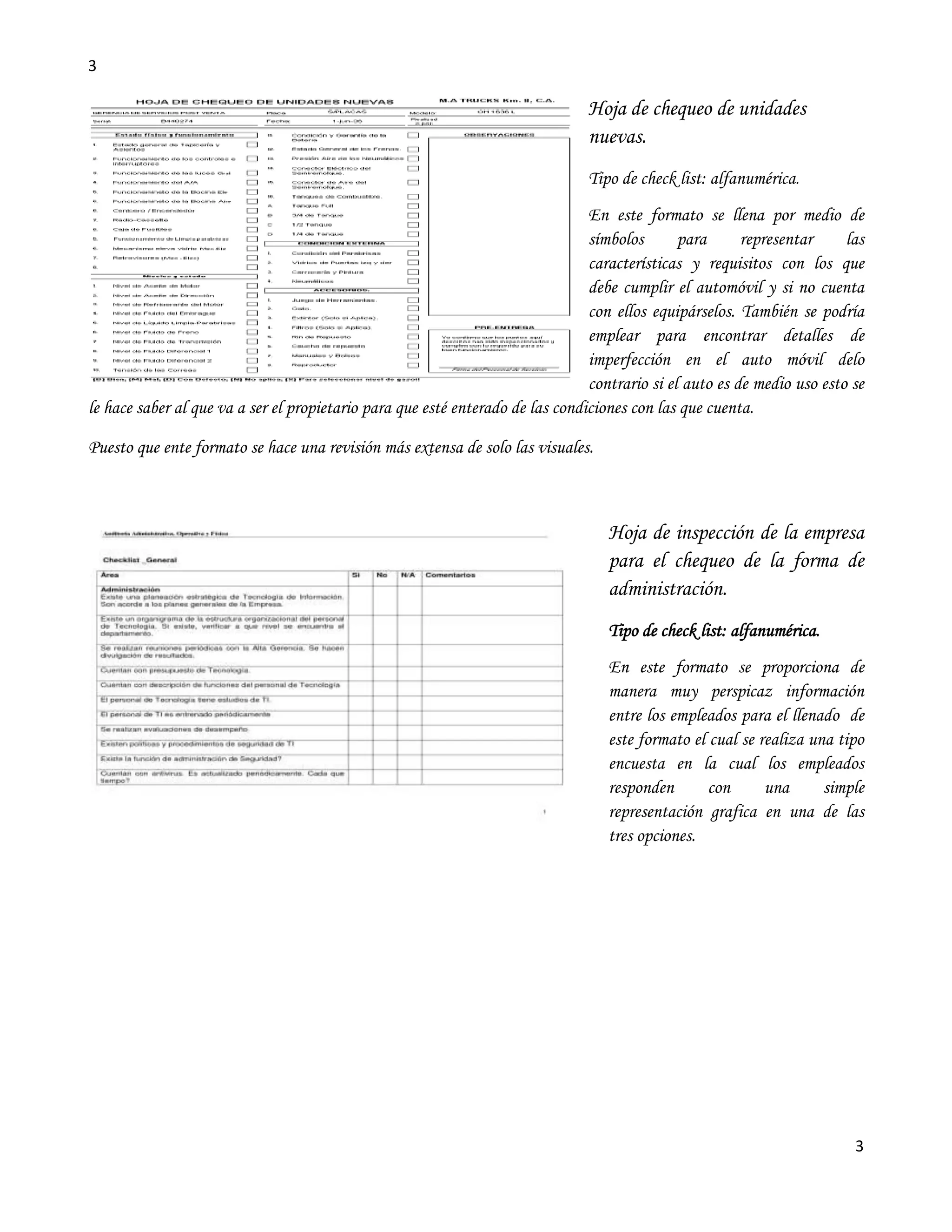 3

                                                                               Hoja de chequeo de unidades
                                                                               nuevas.
                                                                               Tipo de check list: alfanumérica.
                                                                                En este formato se llena por medio de
                                                                                símbolos       para      representar     las
                                                                                características y requisitos con los que
                                                                                debe cumplir el automóvil y si no cuenta
                                                                                con ellos equipárselos. También se podría
                                                                                emplear para encontrar detalles de
                                                                                imperfección en el auto móvil delo
                                                                                contrario si el auto es de medio uso esto se
le hace saber al que va a ser el propietario para que esté enterado de las condiciones con las que cuenta.

Puesto que ente formato se hace una revisión más extensa de solo las visuales.



                                                                                   Hoja de inspección de la empresa
                                                                                   para el chequeo de la forma de
                                                                                   administración.
                                                                                   Tipo de check list: alfanumérica.
                                                                                   En este formato se proporciona de
                                                                                   manera muy perspicaz información
                                                                                   entre los empleados para el llenado de
                                                                                   este formato el cual se realiza una tipo
                                                                                   encuesta en la cual los empleados
                                                                                   responden       con      una      simple
                                                                                   representación grafica en una de las
                                                                                   tres opciones.




                                                                                                                          3
 