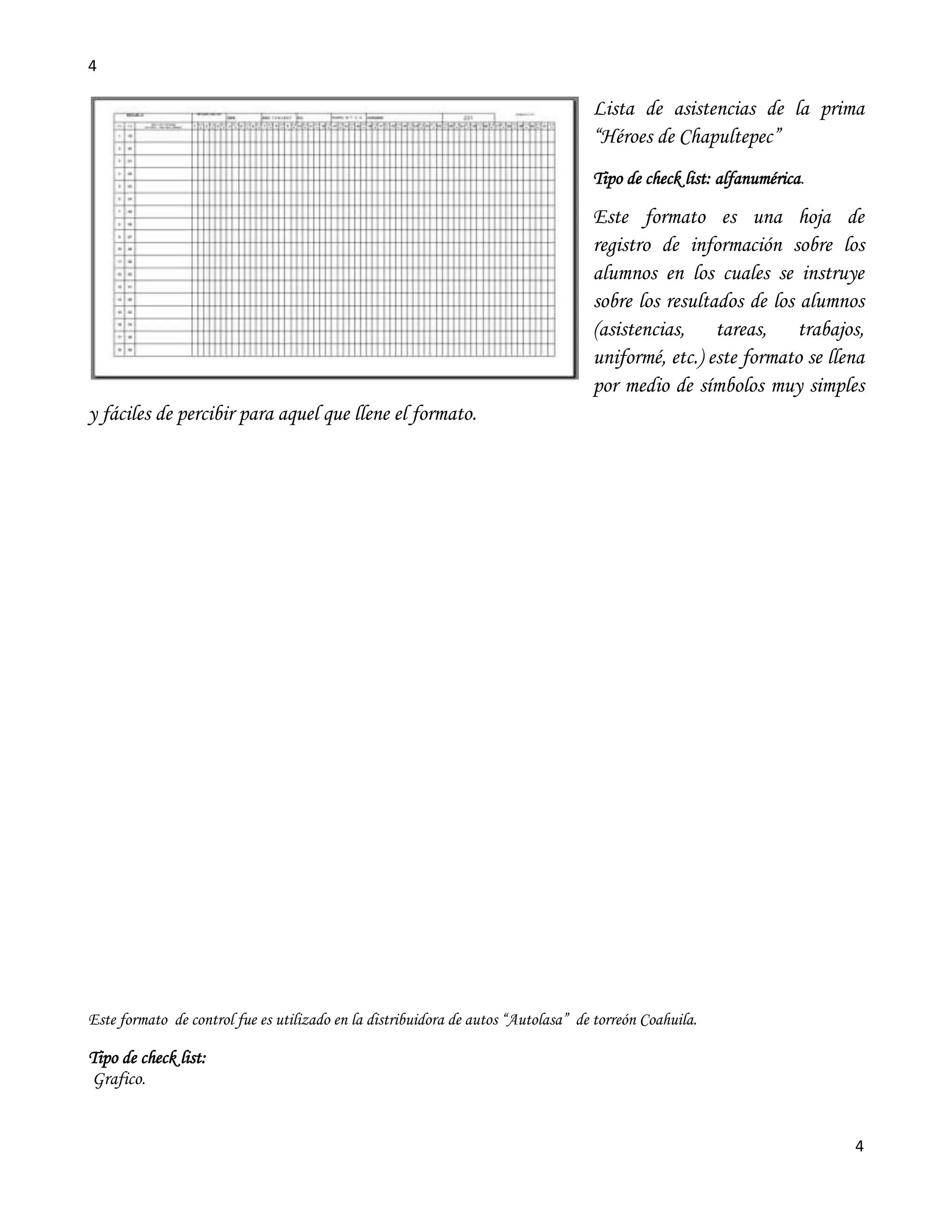 4

                                                                                   Lista de asistencias de la prima
                                                                                   “Héroes de Chapultepec”
                                                                                   Tipo de check list: alfanumérica.

                                                                                   Este formato es una hoja de
                                                                                   registro de información sobre los
                                                                                   alumnos en los cuales se instruye
                                                                                   sobre los resultados de los alumnos
                                                                                   (asistencias, tareas, trabajos,
                                                                                   uniformé, etc.) este formato se llena
                                                                                   por medio de símbolos muy simples
y fáciles de percibir para aquel que llene el formato.




Este formato de control fue es utilizado en la distribuidora de autos “Autolasa” de torreón Coahuila.

Tipo de check list:
Grafico.


                                                                                                                       4
 