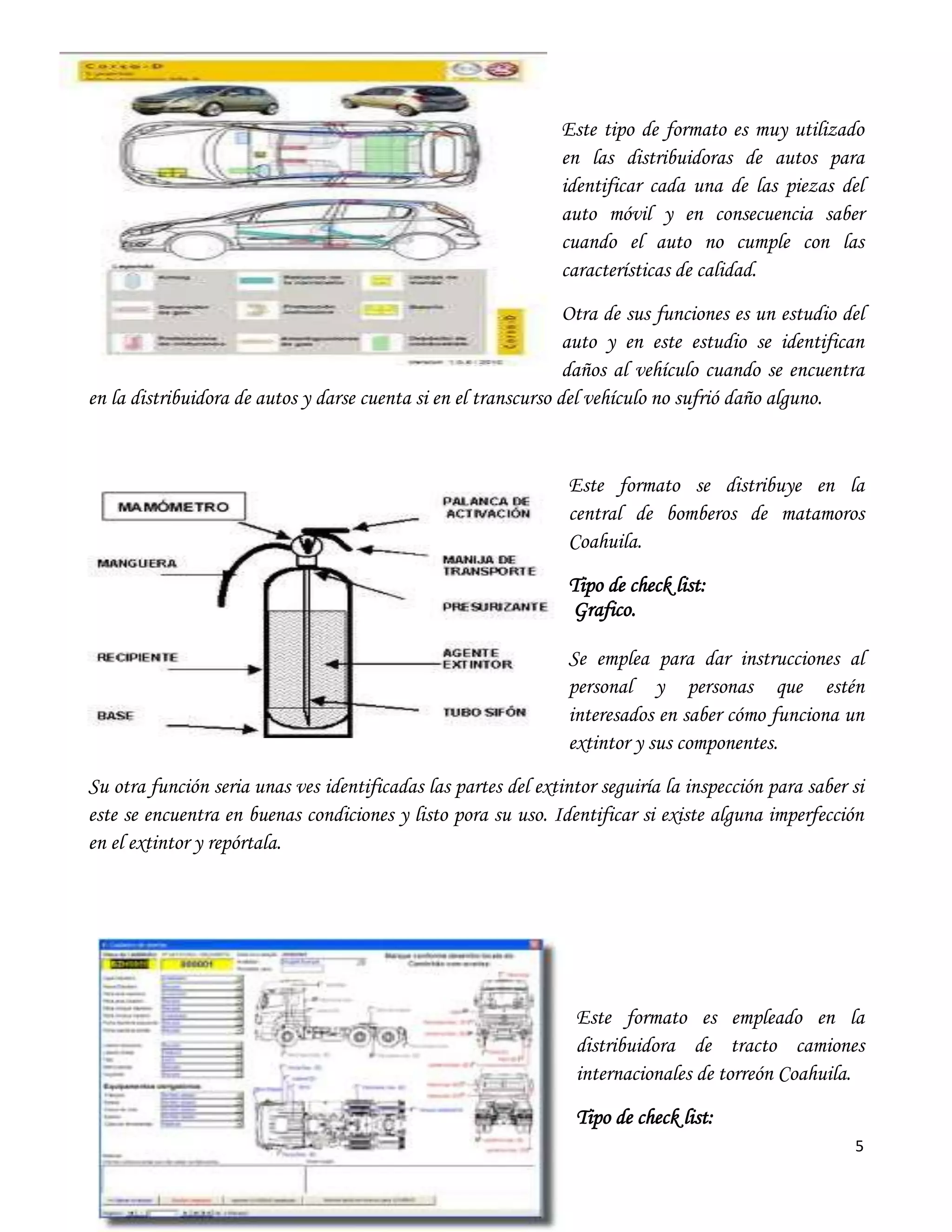 5


                                                                Este tipo de formato es muy utilizado
                                                                en las distribuidoras de autos para
                                                                identificar cada una de las piezas del
                                                                auto móvil y en consecuencia saber
                                                                cuando el auto no cumple con las
                                                                características de calidad.

                                                                 Otra de sus funciones es un estudio del
                                                                 auto y en este estudio se identifican
                                                                 daños al vehículo cuando se encuentra
en la distribuidora de autos y darse cuenta si en el transcurso del vehículo no sufrió daño alguno.



                                                                 Este formato se distribuye en la
                                                                 central de bomberos de matamoros
                                                                 Coahuila.
                                                                 Tipo de check list:
                                                                 Grafico.

                                                                 Se emplea para dar instrucciones al
                                                                 personal y personas que estén
                                                                 interesados en saber cómo funciona un
                                                                 extintor y sus componentes.

Su otra función seria unas ves identificadas las partes del extintor seguiría la inspección para saber si
este se encuentra en buenas condiciones y listo pora su uso. Identificar si existe alguna imperfección
en el extintor y repórtala.




                                                                  Este formato es empleado en la
                                                                  distribuidora de tracto camiones
                                                                  internacionales de torreón Coahuila.
                                                                  Tipo de check list:
                                                                                                       5
 