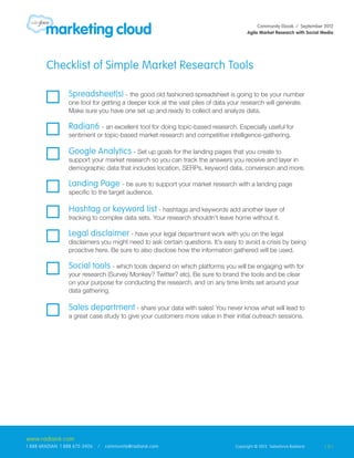 Community Ebook / September 2012
                                                                                     Agile Market Research with Social Media




        Checklist of Simple Market Research Tools

                 Spreadsheet(s) - the good old fashioned spreadsheet is going to be your number
                 one tool for getting a deeper look at the vast piles of data your research will generate.
                 Make sure you have one set up and ready to collect and analyze data.

                 Radian6 - an excellent tool for doing topic-based research. Especially useful for
                 sentiment or topic-based market research and competitive intelligence-gathering.

                 Google Analytics - Set up goals for the landing pages that you create to
                 support your market research so you can track the answers you receive and layer in
                 demographic data that includes location, SERPs, keyword data, conversion and more.

                 Landing Page - be sure to support your market research with a landing page
                 specific to the target audience.

                 Hashtag or keyword list - hashtags and keywords add another layer of
                 tracking to complex data sets. Your research shouldn’t leave home without it.

                 Legal disclaimer - have your legal department work with you on the legal
                 disclaimers you might need to ask certain questions. It’s easy to avoid a crisis by being
                 proactive here. Be sure to also disclose how the information gathered will be used.

                 Social tools - which tools depend on which platforms you will be engaging with for
                 your research (Survey Monkey? Twitter? etc). Be sure to brand the tools and be clear
                 on your purpose for conducting the research, and on any time limits set around your
                 data gathering.

                 Sales department - share your data with sales! You never know what will lead to
                 a great case study to give your customers more value in their initial outreach sessions.




www.radian6.com
1 888 6RADIAN 1 888 672-3426   /   community@radian6.com                        Copyright © 2012 Salesforce Radian6     [ 12 ]
 