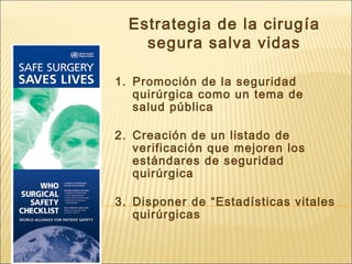 Estrategia de la cirugía
segura salva vidas
1. Promoción de la seguridad
quirúrgica como un tema de
salud pública
2. Creación de un listado de
verificación que mejoren los
estándares de seguridad
quirúrgica
3. Disponer de “Estadísticas vitales
quirúrgicas
 