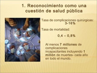 1. Reconocimiento como una
cuestión de salud pública
Tasa de complicaciones quirúrgicas:
3-16%
Tasa de mortalidad:
0,4 – 0,8%
Al menos 7 millones de
complicaciones
incapacitantes incluyendo 1
millón de muertes- cada año
en todo el mundo.
 