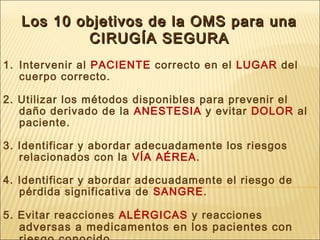 Los 10 objetivos de la OMS para unaLos 10 objetivos de la OMS para una
CIRUGCIRUGÍA SEGURAÍA SEGURA
1. Intervenir al PACIENTE correcto en el LUGAR del
cuerpo correcto.
2. Utilizar los métodos disponibles para prevenir el
daño derivado de la ANESTESIA y evitar DOLOR al
paciente.
3. Identificar y abordar adecuadamente los riesgos
relacionados con la VÍA AÉREA.
4. Identificar y abordar adecuadamente el riesgo de
pérdida significativa de SANGRE.
5. Evitar reacciones ALÉRGICAS y reacciones
adversas a medicamentos en los pacientes con
 