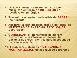 6. Utilizar sistemáticamente métodos que
minimicen el riesgo de INFECCIÓN de
localización quirúrgica.
7. Prevenir la retención inadvertida de GASAS o
instrumental.
8. Asegurar la identificación precisa de todos los
MUESTRAS DE ANATOMÍA PATOLÓGICA
quirúrgicas.
9. COMUNICAR e intercambiar de manera
efectiva aquella información acerca del
paciente que resulta crítica para la seguridad
de la intervención.
10. Establecer sistemas de VIGILANCIA Y
MONITORIZACIÓN de la actividad quirúrgica.
 