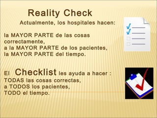 Reality Check
Actualmente, los hospitales hacen:
la MAYOR PARTE de las cosas
correctamente,
a la MAYOR PARTE de los pacientes,
la MAYOR PARTE del tiempo.
El Checklist les ayuda a hacer :
TODAS las cosas correctas,
a TODOS los pacientes,
TODO el tiempo.
 