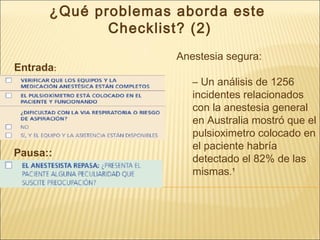 ¿Qué problemas aborda este
Checklist? (2)
Anestesia segura:
– Un análisis de 1256
incidentes relacionados
con la anestesia general
en Australia mostró que el
pulsioximetro colocado en
el paciente habría
detectado el 82% de las
mismas.¹
Entrada:
Pausa::
 