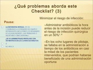 ¿Qué problemas aborda este
Checklist? (3)
Pausa:
Minimizar el riesgo de infección:
–Administrar antibióticos la hora
antes de la incisión puede reducir
el riesgo de infección quirúrgica
en un 50%¹,
²
–En los ocho lugares de pilotaje,
se fallaba en la administración a
tiempo de los antibóticos en casi
la mitad de los pacientes
intervenidos, que podrian haberse
beneficiado de una administración
oportuna
 