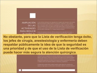 No obstante, para que la Lista de verificación tenga éxito,
los jefes de cirugía, anestesiología y enfermería deben
respaldar públicamente la idea de que la seguridad es
una prioridad y de que el uso de la Lista de verificación
puede hacer más segura la atención quirúrgica.
 