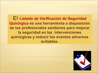 El Listado de Verificación de Seguridad
Quirúrgica es una herramienta a disposición
de los profesionales sanitarios para mejorar
la seguridad en las intervenciones
quirúrgicas y reducir los eventos adversos
evitables.
 