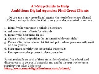 A 7-Step Guide to Help
Ambitious Digital Agencies Find Great Clients
Do you run a startup or digital agency? In need of some new clients?
Follow the steps in this checklist to get your sales re-started in no time:
1. Identify who your most profitable clients are
2. Ask your current clients for referrals
3. Identify the best niche for you
4. Create a value proposition that resonates with your niche
5. Create a Top 100 customer hit list and put it where you can easily see it
on a daily basis
6. Start engaging with your prospective customers
7. Use a proven sales process to close your sales
For more details on each of these steps, download my free e-book and
discover ways to get out of that sales rut, and be on your way to jump
starting your sales. Click here:
http://www.smartdigitalbusiness.com/e-book/
 