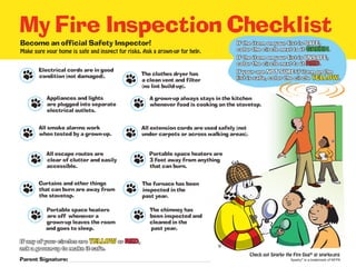 My Fire Inspection Checklist
Parent Signature:	
Become an official Safety Inspector!
Make sure your home is safe and inspect for risks. Ask a grown-up for help.
If any of your circles are YELLOW or RED,
ask a grown-up to make it safe.
If the item on your list is SAFE,
color the circle next to it GREEN.
If the item on your list is UNSAFE,
color the circle next to it RED.
If your are NOT SURE if item on the
list is safe, color the circle YELLOW.
Check out Sparky the Fire Dog®
at sparky.org
Electrical cords are in good
condition (not damaged).
Appliances and lights
are plugged into separate
electrical outlets.
All smoke alarms work
when tested by a grown-up.
All escape routes are
clear of clutter and easily
accessible.
Curtains and other things
that can burn are away from
the stovetop.
Portable space heaters
are off whenever a
grown-up leaves the room
and goes to sleep.
Portable space heaters are
3 feet away from anything
that can burn.
All extension cords are used safely (not
under carpets or across walking areas).
The clothes dryer has
a clean vent and filter
(no lint build-up).
The furnace has been
inspected in the
past year.
The chimney has
been inspected and
cleaned in the
past year.
A grown-up always stays in the kitchen
whenever food is cooking on the stovetop.
®
Sparky®
is a trademark of NFPA
 