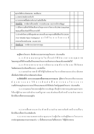 6.3 สวัสดิการ/ค่าตอบแทน ของทีมงาน
6.4 ผลกระทบต่องานประจา
6.5 บรรยากาศเอื้อต่อการทางานร่วมกันเป็นทีม
7 ปัจจัยที่เจ็ด :การจัดการด้านเทคนิค การงบประมาณ และการบริหารสัญญา
7.1มีกิจกรรมที่ก่อให้เกิดเส้นทางวิกฤต จากการวิเคราะห์(CPM:CriticalPath
Method)ซึ่งจะส่งผลให้โครงการล่าช้า
7.2นาหลักวิเคราะห์ต้นทุนต่อเวลาสถานที่ และเหตุการณ์ที่เปลี่ยนไป (CSCSC
:Cost Schedule Space Contingency) ม า ใ ช้ ใ น ก า ร วิ เ ค ร า ะ ห์
กรอบวงเงินงบประมาณ 140,000 บาท
8 ปัจจัยที่แปด : การจัดวางระบบการควบคุม
8) ผู้จัดการโครงการ ต้องจัดวางระบบการควบคุมโครงการ ประกอบด้วย
8 .1 ) ก า ห น ด ม า ต ร ฐ า น ใ น เ รื่ อ ง ค่ า ใ ช้ จ่า ย เ ว ล า แ ล ะ คุ ณ ภ า พ
โดยมาตรฐานที่ใช้กาหนดเป็นเป้าหมายของโครงการจะต้องสามารถวัดและอธิบายผลลัพธ์ได้
8 .2 ) ก า ห น ด ก ร ะ บ ว น ก า ร ติ ด ต า ม เ ก ณ ฑ์ ก า ร วัด แ ล ะ วิ ธี วัด ผ ล
โดยติดตามและประเมินผลเป็นระยะๆ และต่อเนื่อง
8.3 ) มอ บ อ าน าจห น้ าที่ ใ ห้ ผู้รับ ผิด ช อบ ใ น ก ารติ ด ตามแ ล ะ ป ระ เมิน ผ ล
เพื่อเพิ่มประสิทธิภาพในการติดตามประเมินผล
9) ปัจจัยที่เก้า การวางระบบการสื่อสารและการรายงาน ผู้จัดการโครงการ ต้องวางระบบ
ช่ อ ง ท า ง แ ล ะ วิ ธี ก า ร ติ ด ต่ อ สื่ อ ส า ร ข อ ง โ ค ร ง ก า ร
รวมทั้งกาหนดรูปแบบการรายงานให้เหมาะสมและก่อให้เกิดประโยชน์สูงสุดต่อโครงการ ประกอบด้วย
9.1) การมอบน โยบายจากผู้บริห ารระดับสู ง คือ ผู้ว่าราชการกรุงสยามมห าน คร
ใ ห้ แ ก่ผู้อ าน วยก ารส านั ก ง าน ศ รี บู ร พ า แ ละ ส่ง ต่อ มาถึ ง หั ว ห น้ าง าน อาน วยก าร
ถือว่าเป็นการสื่อสารจากบนลงสู่ล่าง
9.2 ) ก ารสื่ อ ส ารระ ห ว่าง หั วห น้ าง าน อ าน วยก ารกับ หั ว ห น้ าง าน อื่ น ๆ
ถือว่าเป็นการสื่อสารในระดับเดียวกัน
9.3 ) ก ารร ายง าน ผ ล ก ารป ระ ชุ มระ ห ว่าง ผู้บ ริ ห าร กับ ผู้จัด ก าร โ ค รง ก าร
การประชุมของคณะกรรมการคณะต่าง ๆ ทั้งเป็นทางการและไม่เป็นทางการ ให้ผู้บริหารทราบ
 