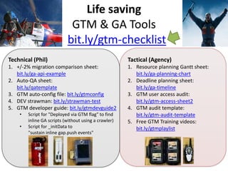 Life saving tools
bit.ly/gtm-checklist
Technical (Phil)
1. +/-2% migration comparison sheet:
bit.ly/ga-api-example
2. Auto-QA sheet:
bit.ly/qatemplate
3. GTM auto-config file: bit.ly/gtmconfig
4. DEV strawman examples: bit.ly/strawman-test2
5. GTM developer guide: bit.ly/gtmdevguide2
• Script for "Deployed via GTM flag" to find
inline GA scripts (without using a crawler)
• Script for _initData to sustain gap.push events
Tactical (Agency)
1. Resource planning Gantt sheet:
bit.ly/ga-planning-chart2
2. Deadline planning sheet:
bit.ly/ga-timeline2
3. GTM user access audit:
bit.ly/gtm-access-audit2
4. GTM audit template:
bit.ly/gtm-audit-template
5. Free GTM Training videos:
bit.ly/gtmplaylist
 