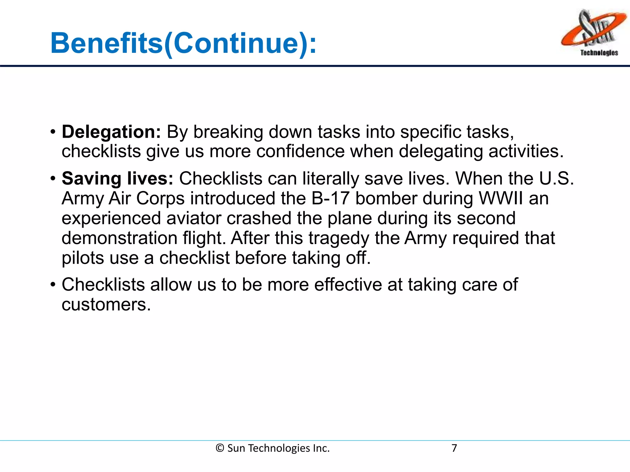 Benefits(Continue):
• Delegation: By breaking down tasks into specific tasks,
checklists give us more confidence when delegating activities.
• Saving lives: Checklists can literally save lives. When the U.S.
Army Air Corps introduced the B-17 bomber during WWII an
experienced aviator crashed the plane during its second
demonstration flight. After this tragedy the Army required that
pilots use a checklist before taking off.
• Checklists allow us to be more effective at taking care of
customers.
© Sun Technologies Inc. 7
 