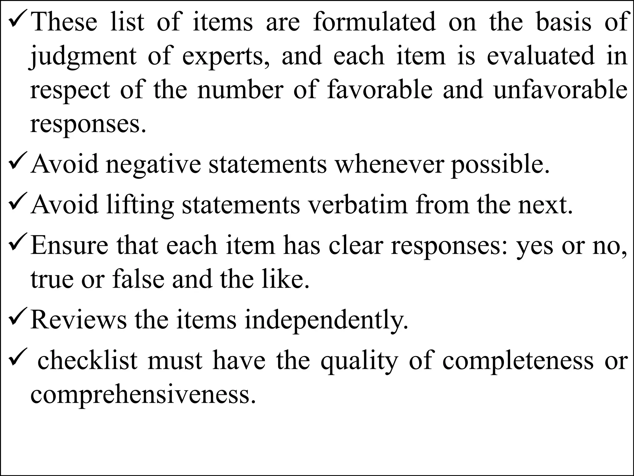 These list of items are formulated on the basis of
judgment of experts, and each item is evaluated in
respect of the number of favorable and unfavorable
responses.
Avoid negative statements whenever possible.
Avoid lifting statements verbatim from the next.
Ensure that each item has clear responses: yes or no,
true or false and the like.
Reviews the items independently.
 checklist must have the quality of completeness or
comprehensiveness.
 