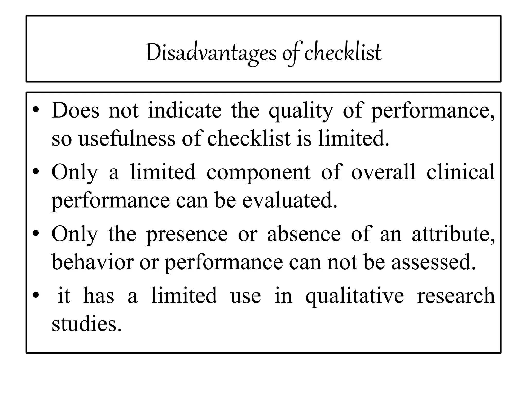 Disadvantages of checklist
• Does not indicate the quality of performance,
so usefulness of checklist is limited.
• Only a limited component of overall clinical
performance can be evaluated.
• Only the presence or absence of an attribute,
behavior or performance can not be assessed.
• it has a limited use in qualitative research
studies.
 