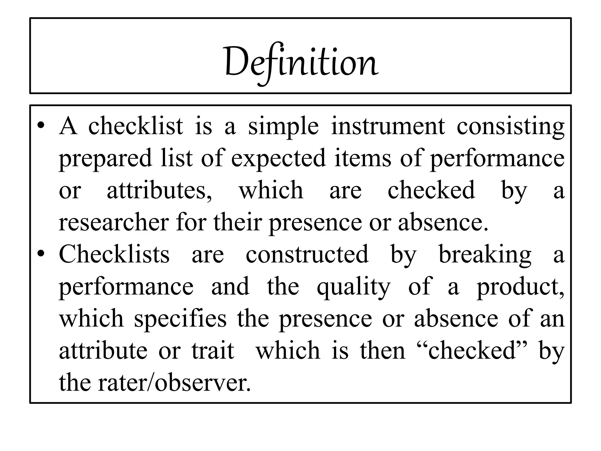 Definition
• A checklist is a simple instrument consisting
prepared list of expected items of performance
or attributes, which are checked by a
researcher for their presence or absence.
• Checklists are constructed by breaking a
performance and the quality of a product,
which specifies the presence or absence of an
attribute or trait which is then “checked” by
the rater/observer.
 