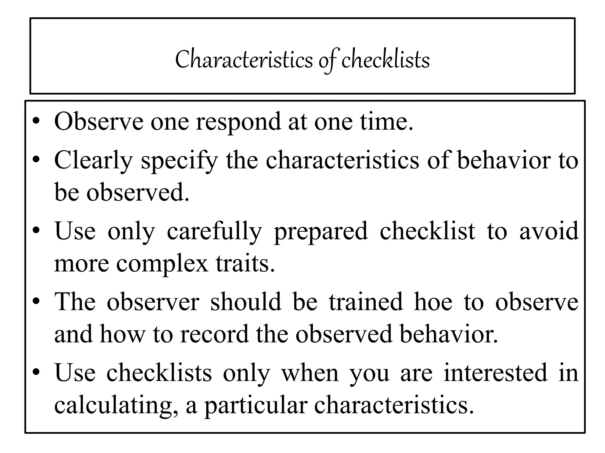 Characteristics of checklists
• Observe one respond at one time.
• Clearly specify the characteristics of behavior to
be observed.
• Use only carefully prepared checklist to avoid
more complex traits.
• The observer should be trained hoe to observe
and how to record the observed behavior.
• Use checklists only when you are interested in
calculating, a particular characteristics.
 