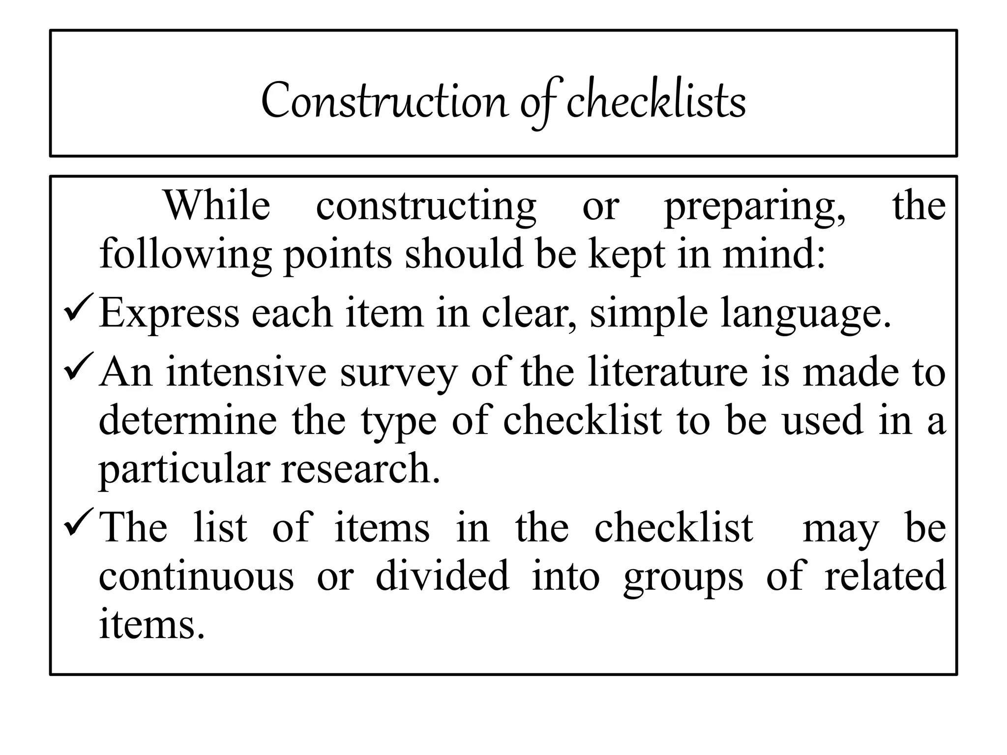 Construction of checklists
While constructing or preparing, the
following points should be kept in mind:
Express each item in clear, simple language.
An intensive survey of the literature is made to
determine the type of checklist to be used in a
particular research.
The list of items in the checklist may be
continuous or divided into groups of related
items.
 
