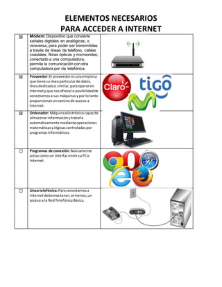 ELEMENTOS NECESARIOS
PARA ACCEDER A INTERNET
☒ Módem: Dispositivo que convierte
señales digitales en analógicas, o
viceversa, para poder ser transmitidas
a través de líneas de teléfono, cables
coaxiales, fibras ópticas y microondas;
conectado a una computadora,
permite la comunicación con otra
computadora por vía telefónica.
☒ Proveedor:El proveedoresunaempresa
que tiene sulíneaparticularde datos,
líneadedicadao similar,paraoperaren
Internetyque nosofrece la posibilidadde
conectarnosa sus máquinasypor lotanto
proporcionanuncaminode acceso a
Internet.
☒ Ordenador: Máquinaelectrónicacapazde
almacenarinformaciónytratarla
automáticamente medianteoperaciones
matemáticasylógicascontroladaspor
programasinformáticos.
☐ Programas de conexión:Básicamente
actúa como un interfazentre suPCe
Internet.
☐ Línea telefónica:Paraconectarnosa
Internetdebemostener,al menos,un
acceso a la RedTelefónicaBásica.
 