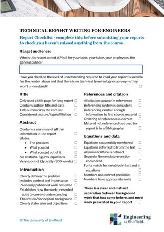 © The University of Sheffield
TECHNICAL REPORT WRITING FOR ENGINEERS
Report Checklist - complete this before submitting your reports
to check you haven’t missed anything from the course.
Target audience:
Who is this report aimed at? Is it for your boss, your tutor, your employees, the
general public?
Have you checked the level of understanding required to read your report is suitable
for the reader above and that there is no technical terminology or acronyms they
won’t understand? 
Title
Only used a title page for long report 
Contains author, title and date 
Title summarizes the content 
Considered picture/logo/affiliation 
Abstract
Contains a summary of all the
information in the report 
States:
 The problem 
 What you did 
 What you got out of it 
No citations, figures, equations 
Very succinct (typically <200 words) 
Introduction
Clearly defines the problem 
Includes context and importance 
Previously published work reviewed 
Establishes how the work presented
adds to current understanding 
Theoretical/conceptual background 
Clearly states aim and objectives 
References and citation
All citations appear in references 
Referencing system is consistent 
Referencing contain enough
information to find source material 
Ordering of references is correct 
Material not referenced but used for
report is in a Bibliography 
Equations and data
Equations sequentially numbered 
Equations referred to from the text 
All nomenclature is defined 
Separate Nomenclature section
considered 
Fonts match for variables in text and in
equations 
Numbers use correct precision 
Numbers have appropriate units 
There is a clear and distinct
separation between background
work that has come before, and novel
work presented in your report 
 