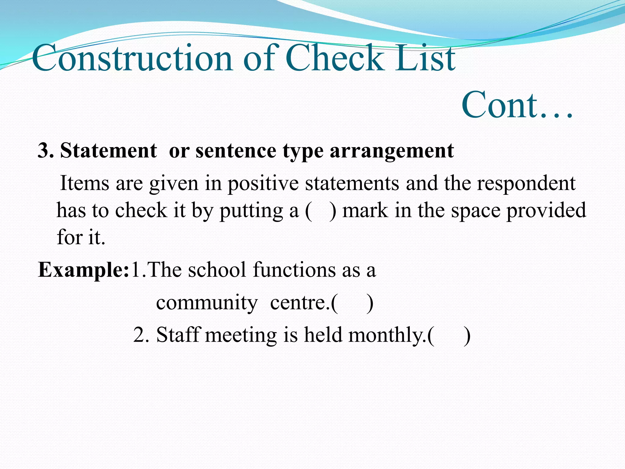 Construction of Check List
Cont…
3. Statement or sentence type arrangement
Items are given in positive statements and the respondent
has to check it by putting a ( ) mark in the space provided
for it.
Example:1.The school functions as a
community centre.( )
2. Staff meeting is held monthly.( )
 
