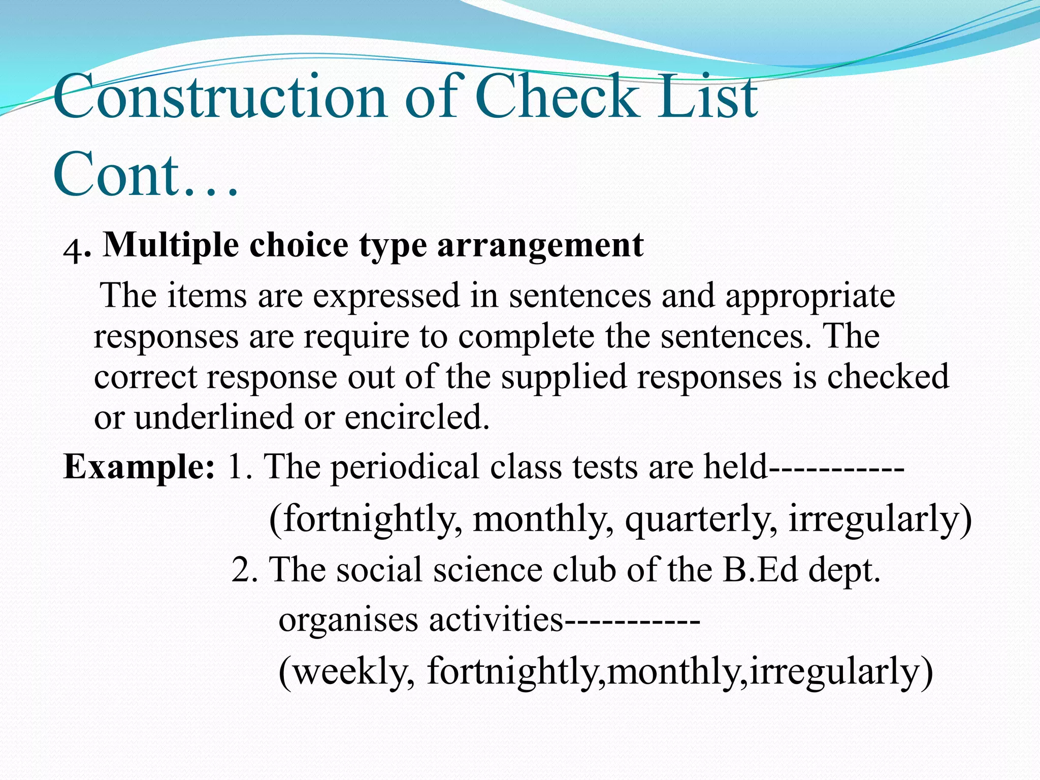 Construction of Check List
Cont…
4. Multiple choice type arrangement
The items are expressed in sentences and appropriate
responses are require to complete the sentences. The
correct response out of the supplied responses is checked
or underlined or encircled.
Example: 1. The periodical class tests are held-----------
(fortnightly, monthly, quarterly, irregularly)
2. The social science club of the B.Ed dept.
organises activities-----------
(weekly, fortnightly,monthly,irregularly)
 