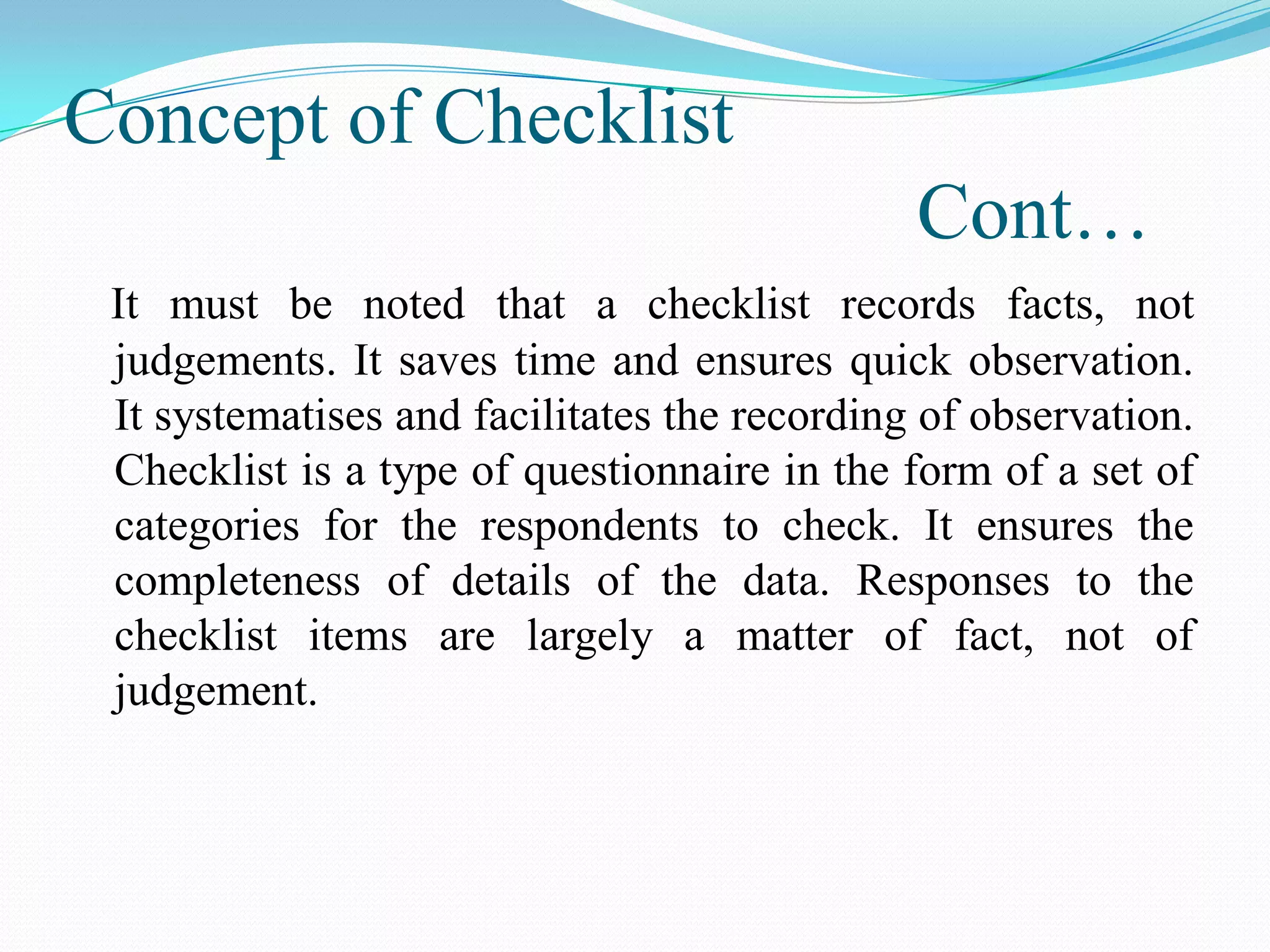 Concept of Checklist
Cont…
It must be noted that a checklist records facts, not
judgements. It saves time and ensures quick observation.
It systematises and facilitates the recording of observation.
Checklist is a type of questionnaire in the form of a set of
categories for the respondents to check. It ensures the
completeness of details of the data. Responses to the
checklist items are largely a matter of fact, not of
judgement.
 